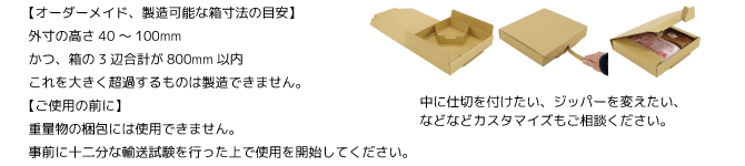 オーダーメイド、製造可能な箱寸法の目安外寸の高さ40～100mm　かつ、箱の3辺合計が800mm以内これを大きく超過するものは製造できません。ご使用の前に重量物の梱包には使用できません。事前に十二分な輸送試験を行った上で使用を開始してください。