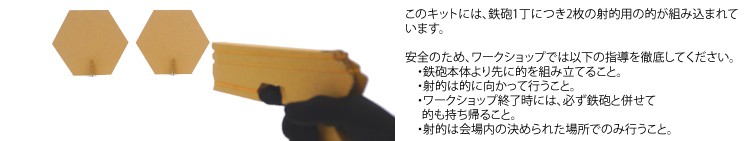 このキットには、鉄砲1丁につき2枚の射的用の的が組み込まれています。安全のため、ワークショップでは以下の指導を徹底してください。・鉄砲本体より先に的を組み立てること。・射的は的に向かって行うこと。・ワークショップ終了時には、必ず鉄砲と併せて的も持ち帰ること。・射的は会場内の決められた場所でのみ行うこと。
