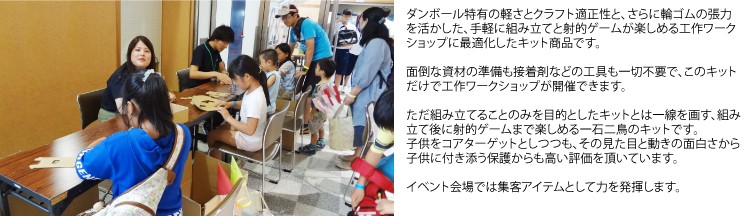 ダンボール特有の軽さとクラフト適正性と、さらに輪ゴムの張力を活かした、手軽に組み立てと射的ゲームが楽しめる工作ワークショップに最適化したキット商品です。
面倒な資材の準備も接着剤などの工具も一切不要で、このキットだけで工作ワークショップが開催できます。
ただ組み立てることのみを目的としたキットとは一線を画す、組み立て後に射的ゲームまで楽しめる一石二鳥のキットです。
子供をコアターゲットとしつつも、その見た目と動きの面白さから子供に付き添う保護からも高い評価を頂いています。
イベント会場では集客アイテムとして力を発揮します。