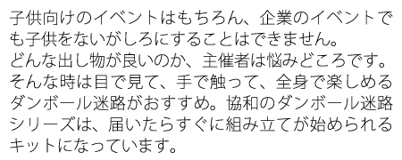 子供向けのイベントはもちろん、企業のイベントでも子供をないがしろにすることはできません。
どんな出し物が良いのか、主催者は悩みどころです。
そんな時は目で見て、手で触って、全身で楽しめるダンボール迷路がおすすめ。
協和のダンボール迷路シリーズは、届いたらすぐに組み立てが始められるキットになっています。