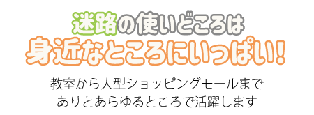 迷路の使いどころは身近なところにいっぱい！
教室から大型ショッピングモールまで
ありとあらゆるところで活躍します