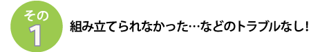 その1
組み立てられなかった･･･などのトラブルなし！