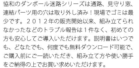 協和のダンボール迷路シリーズは通路、見守り窓、連結パーツ用の穴は取り外し済み！現場でゴミは最少です。２０１２年の販売開始以来、組み立てられなかったなどのトラブル報告は１件なく、初めての方も安心してご導入いただけます。説明書はいつでも、どなたでも、何度でも無料ダウンロード可能で、ご購入前にご一読いただき、組み立て方や使い勝手をご納得の上でお買い求めいただけます。