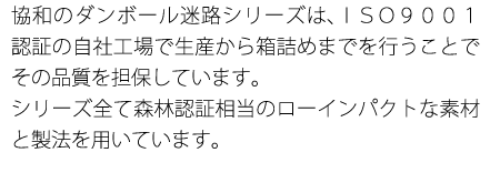 協和のダンボール迷路シリーズは、ＩＳＯ９００１認証の自社工場で生産から箱詰めまでを行うことでその品質を担保しています。
トールＲ３はＦＳＣ認証を取得しており、他２点もそれに相当するローインパクトな素材と製法を用いています。