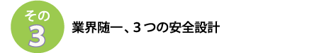 その３
業界随一、３つの安全設計