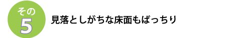 その５
見落としがちな床面もばっちり